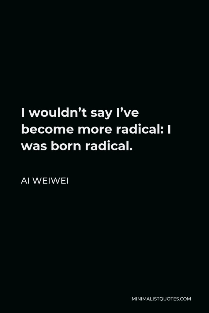 Ai Weiwei Quote - I wouldn’t say I’ve become more radical: I was born radical.