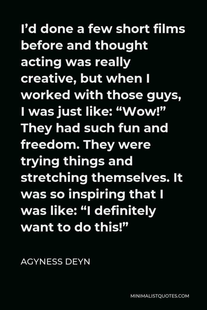 Agyness Deyn Quote - I’d done a few short films before and thought acting was really creative, but when I worked with those guys, I was just like: “Wow!” They had such fun and freedom. They were trying things and stretching themselves. It was so inspiring that I was like: “I definitely want to do this!”