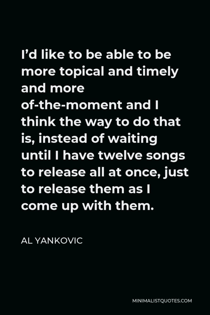 Al Yankovic Quote - I’d like to be able to be more topical and timely and more of-the-moment and I think the way to do that is, instead of waiting until I have twelve songs to release all at once, just to release them as I come up with them.