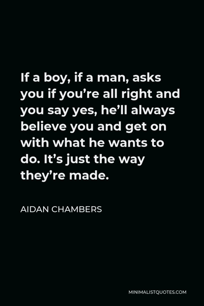Aidan Chambers Quote - If a boy, if a man, asks you if you’re all right and you say yes, he’ll always believe you and get on with what he wants to do. It’s just the way they’re made.