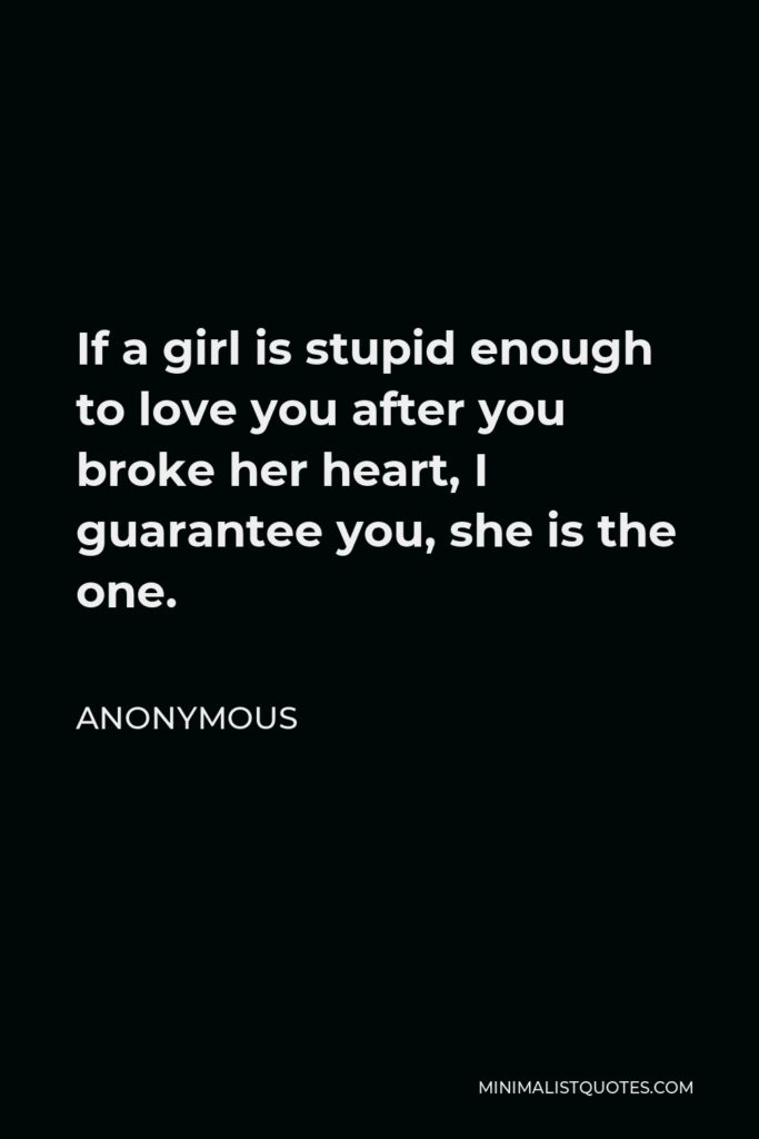 Anonymous Quote - If a girl is stupid enough to love you after you broke her heart, I guarantee you, she is the one.