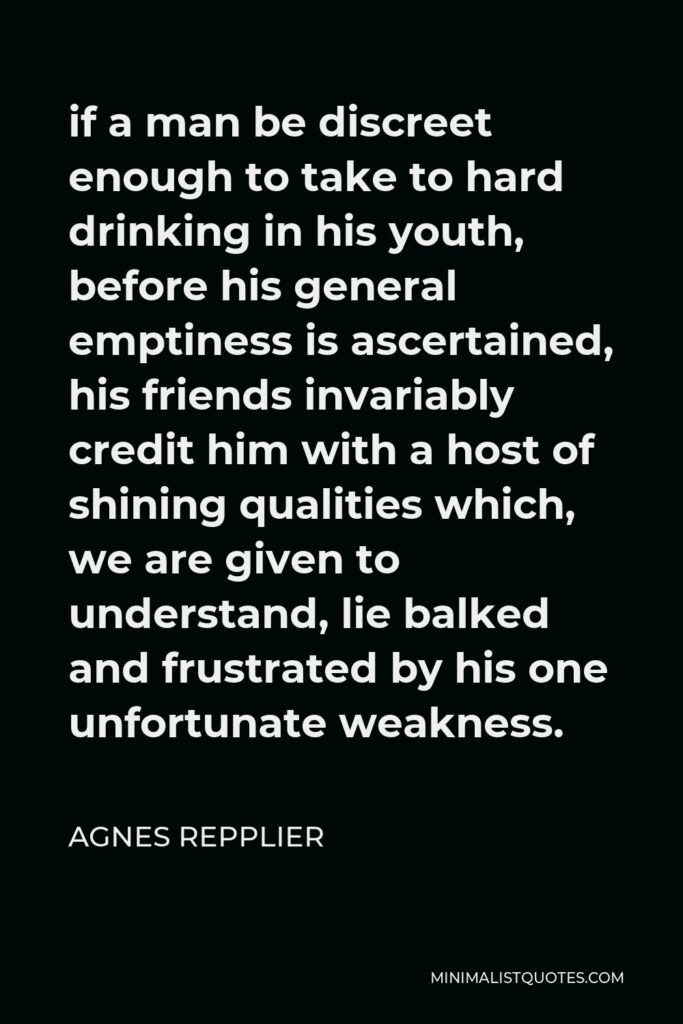 Agnes Repplier Quote - if a man be discreet enough to take to hard drinking in his youth, before his general emptiness is ascertained, his friends invariably credit him with a host of shining qualities which, we are given to understand, lie balked and frustrated by his one unfortunate weakness.