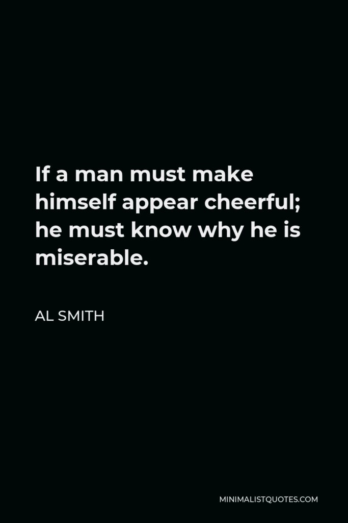Al Smith Quote - If a man must make himself appear cheerful; he must know why he is miserable.