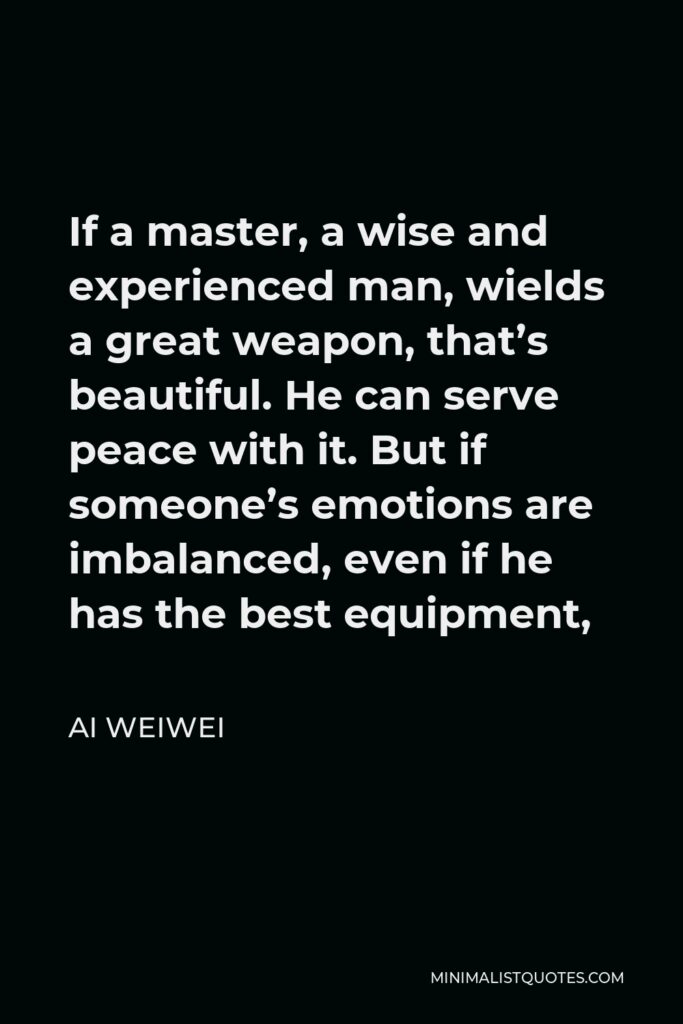 Ai Weiwei Quote - If a master, a wise and experienced man, wields a great weapon, that’s beautiful. He can serve peace with it. But if someone’s emotions are imbalanced, even if he has the best equipment,