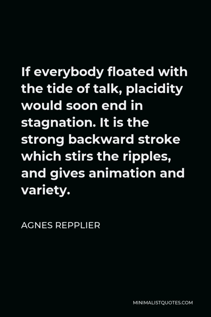 Agnes Repplier Quote - If everybody floated with the tide of talk, placidity would soon end in stagnation. It is the strong backward stroke which stirs the ripples, and gives animation and variety.