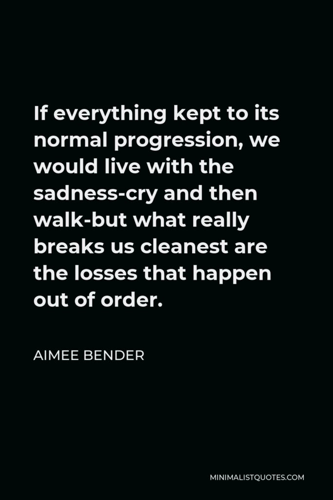 Aimee Bender Quote - If everything kept to its normal progression, we would live with the sadness-cry and then walk-but what really breaks us cleanest are the losses that happen out of order.