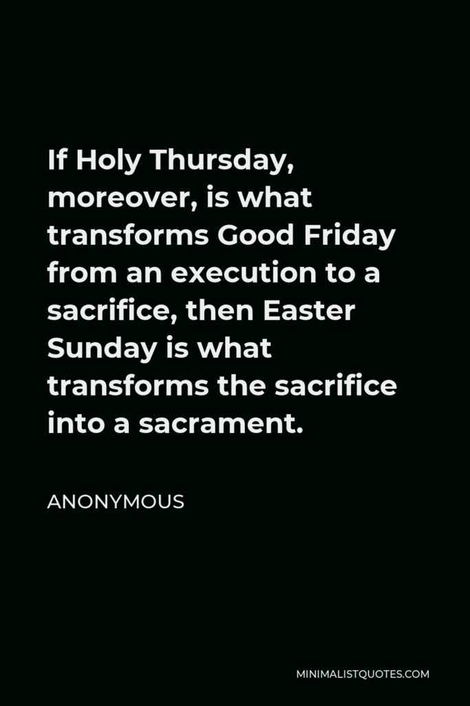 Anonymous Quote - If Holy Thursday, moreover, is what transforms Good Friday from an execution to a sacrifice, then Easter Sunday is what transforms the sacrifice into a sacrament.