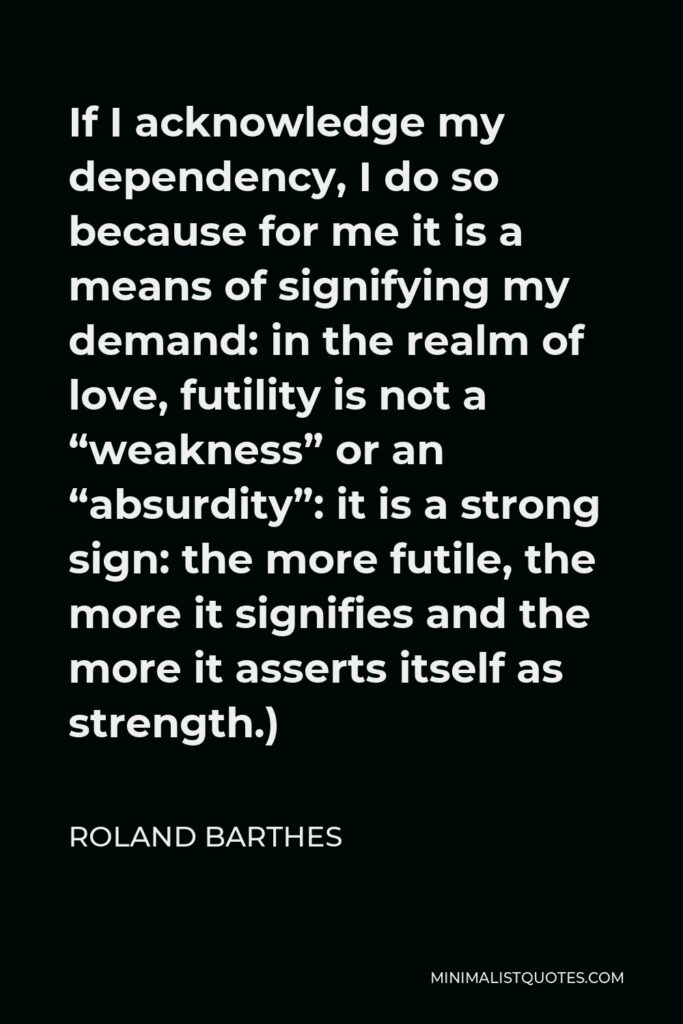 Roland Barthes Quote - If I acknowledge my dependency, I do so because for me it is a means of signifying my demand: in the realm of love, futility is not a “weakness” or an “absurdity”: it is a strong sign: the more futile, the more it signifies and the more it asserts itself as strength.)