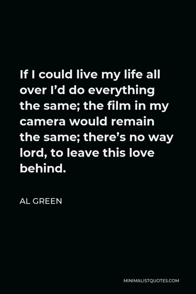 Al Green Quote - If I could live my life all over I’d do everything the same; the film in my camera would remain the same; there’s no way lord, to leave this love behind.