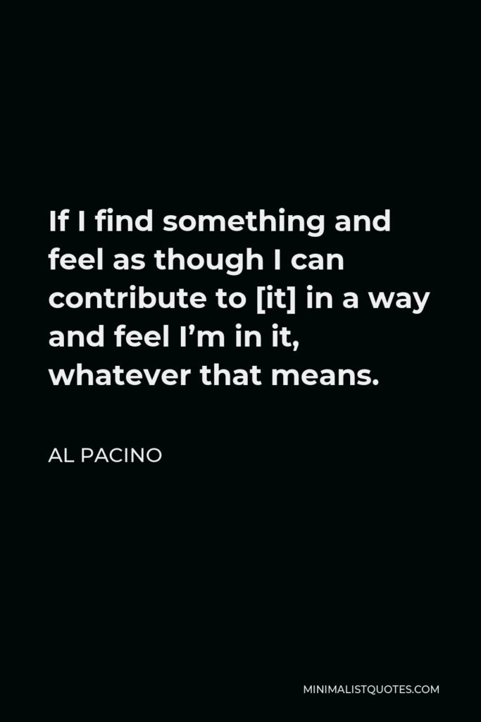 Al Pacino Quote - If I find something and feel as though I can contribute to [it] in a way and feel I’m in it, whatever that means.