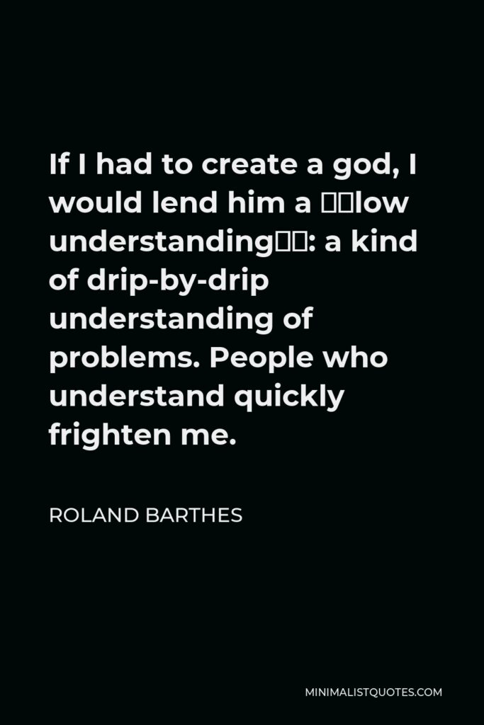 Roland Barthes Quote - If I had to create a god, I would lend him a “slow understanding”: a kind of drip-by-drip understanding of problems. People who understand quickly frighten me.