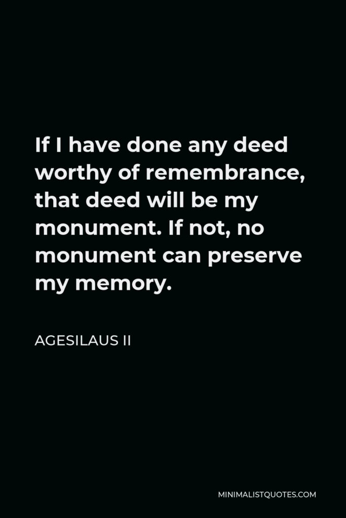Agesilaus II Quote - If I have done any deed worthy of remembrance, that deed will be my monument. If not, no monument can preserve my memory.