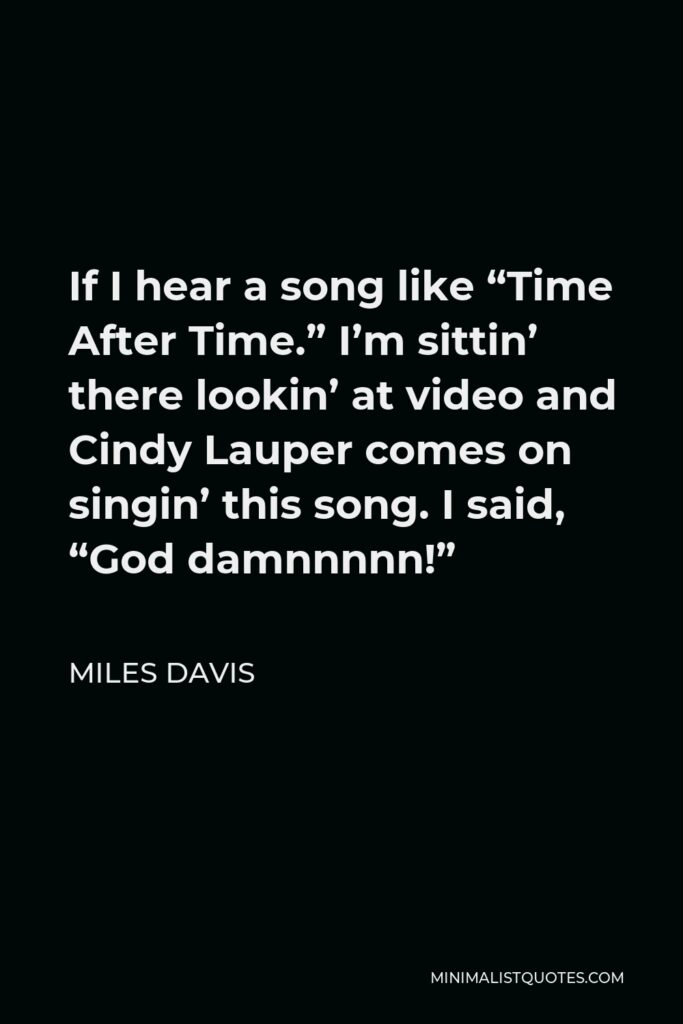 Miles Davis Quote - If I hear a song like “Time After Time.” I’m sittin’ there lookin’ at video and Cindy Lauper comes on singin’ this song. I said, “God damnnnnn!”