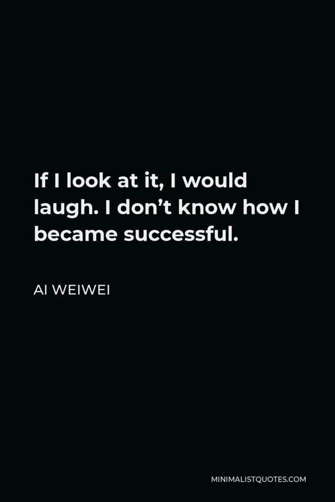 Ai Weiwei Quote - If I look at it, I would laugh. I don’t know how I became successful.