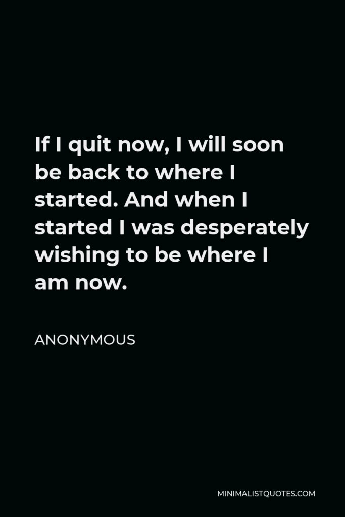Anonymous Quote - If I quit now, I will soon be back to where I started. And when I started I was desperately wishing to be where I am now.