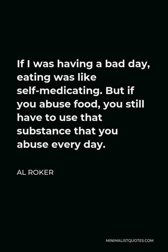 Al Roker Quote - If I was having a bad day, eating was like self-medicating. But if you abuse food, you still have to use that substance that you abuse every day.
