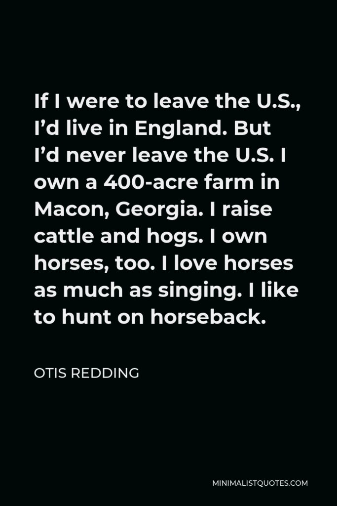 Otis Redding Quote - If I were to leave the U.S., I’d live in England. But I’d never leave the U.S. I own a 400-acre farm in Macon, Georgia. I raise cattle and hogs. I own horses, too. I love horses as much as singing. I like to hunt on horseback.