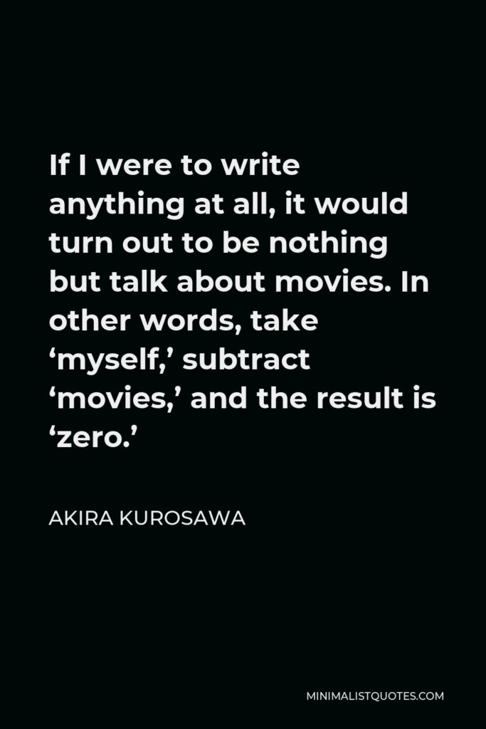 Akira Kurosawa Quote - If I were to write anything at all, it would turn out to be nothing but talk about movies. In other words, take ‘myself,’ subtract ‘movies,’ and the result is ‘zero.’
