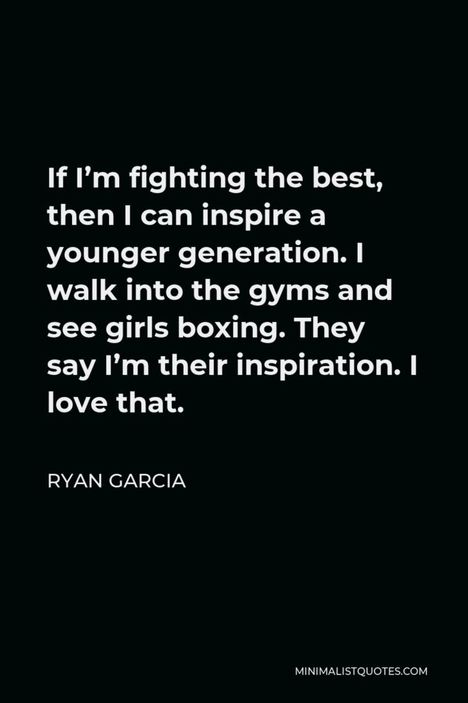 Ryan Garcia Quote - If I’m fighting the best, then I can inspire a younger generation. I walk into the gyms and see girls boxing. They say I’m their inspiration. I love that.