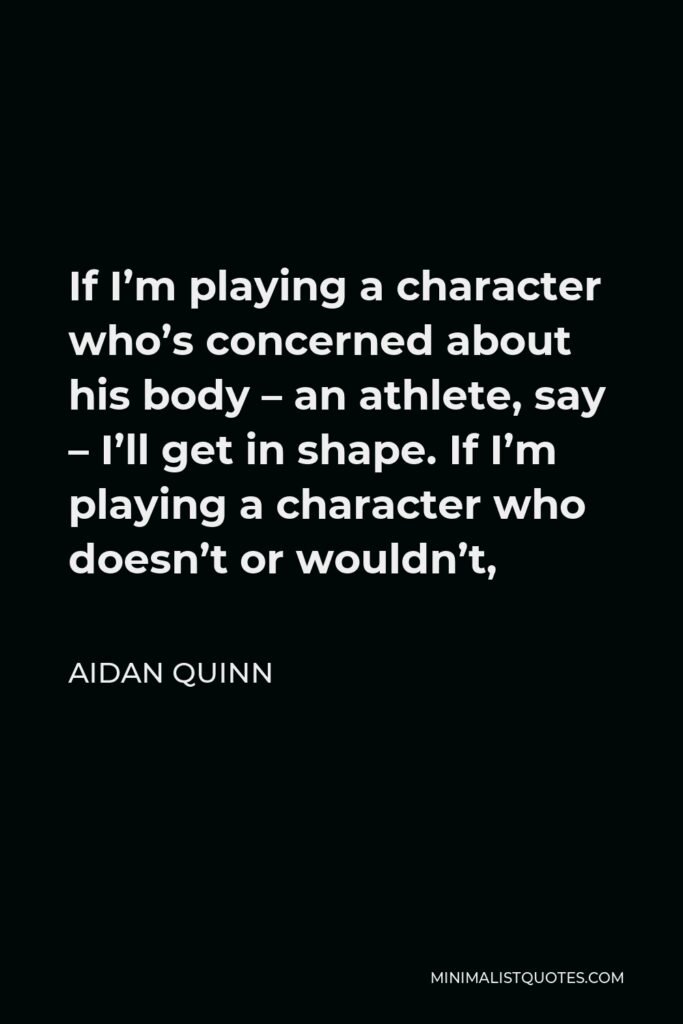Aidan Quinn Quote - If I’m playing a character who’s concerned about his body – an athlete, say – I’ll get in shape. If I’m playing a character who doesn’t or wouldn’t,