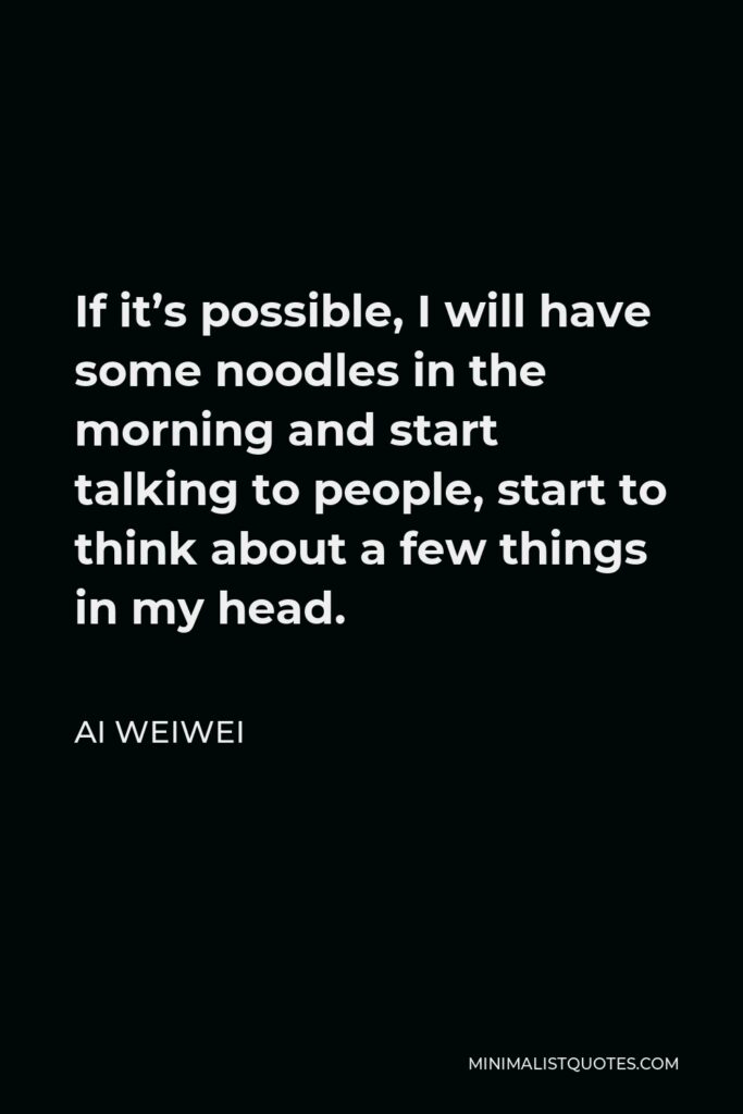 Ai Weiwei Quote - If it’s possible, I will have some noodles in the morning and start talking to people, start to think about a few things in my head.