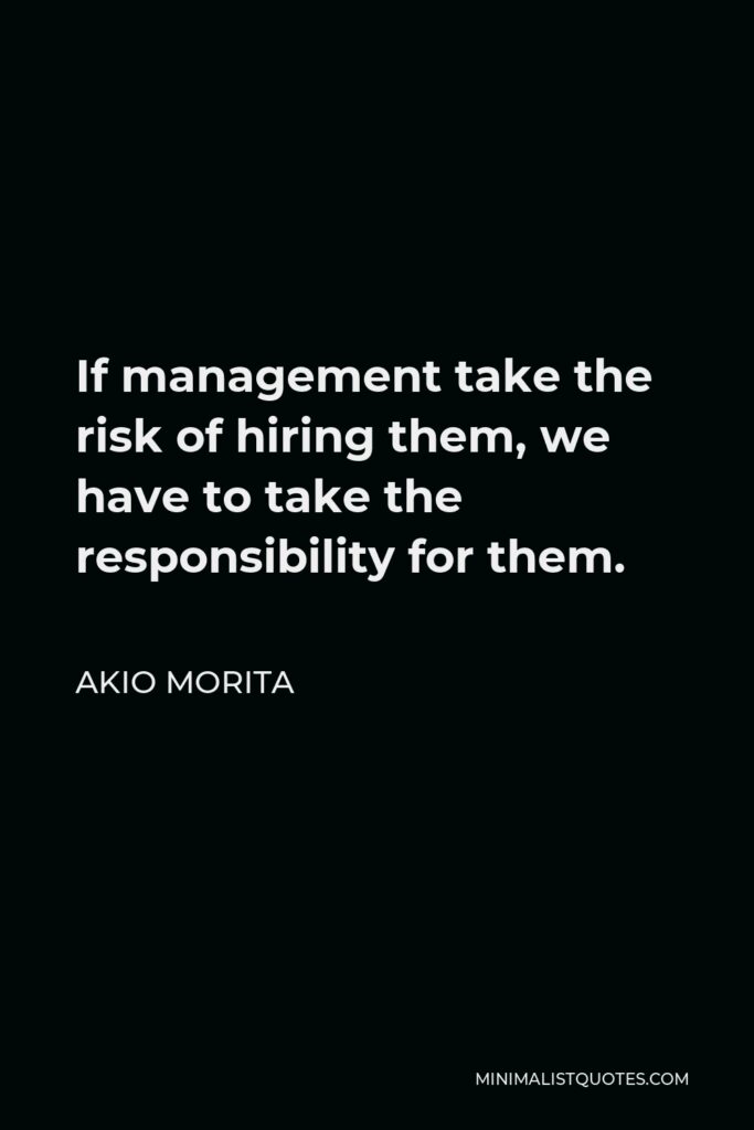 Akio Morita Quote - If management take the risk of hiring them, we have to take the responsibility for them.