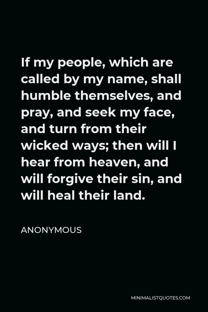 Anonymous Quote - If my people, which are called by my name, shall humble themselves, and pray, and seek my face, and turn from their wicked ways; then will I hear from heaven, and will forgive their sin, and will heal their land.