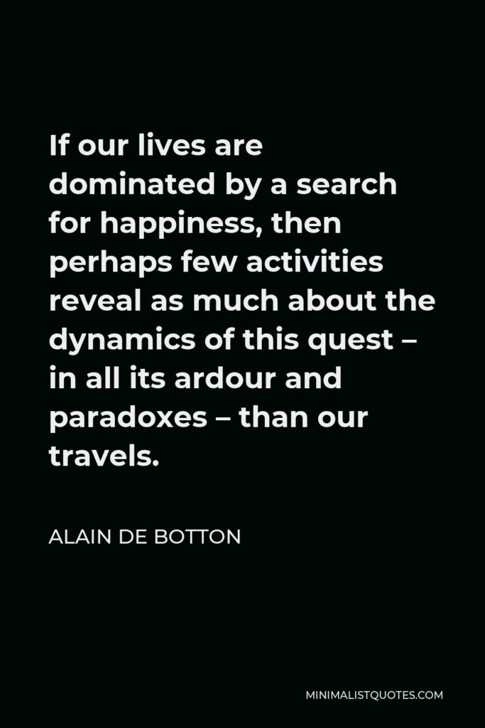 Alain de Botton Quote - If our lives are dominated by a search for happiness, then perhaps few activities reveal as much about the dynamics of this quest – in all its ardour and paradoxes – than our travels.