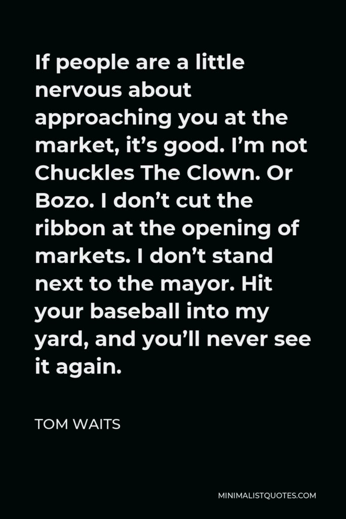 Tom Waits Quote - If people are a little nervous about approaching you at the market, it’s good. I’m not Chuckles The Clown. Or Bozo. I don’t cut the ribbon at the opening of markets. I don’t stand next to the mayor. Hit your baseball into my yard, and you’ll never see it again.