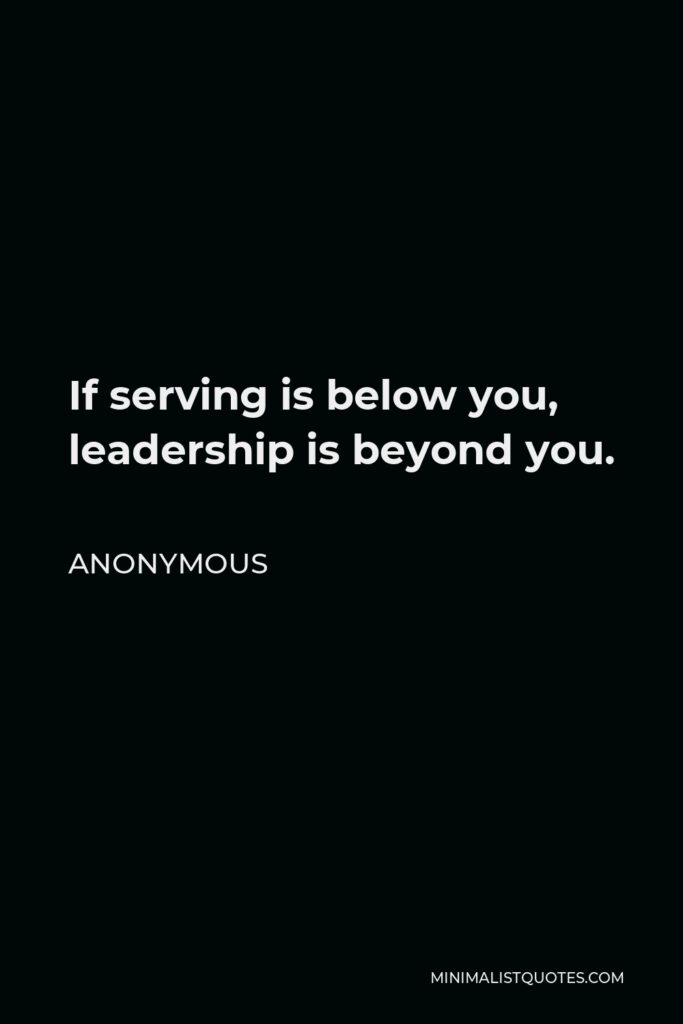 Anonymous Quote - If serving is below you, leadership is beyond you.