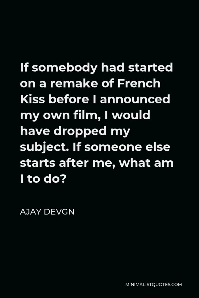 Ajay Devgn Quote - If somebody had started on a remake of French Kiss before I announced my own film, I would have dropped my subject. If someone else starts after me, what am I to do?