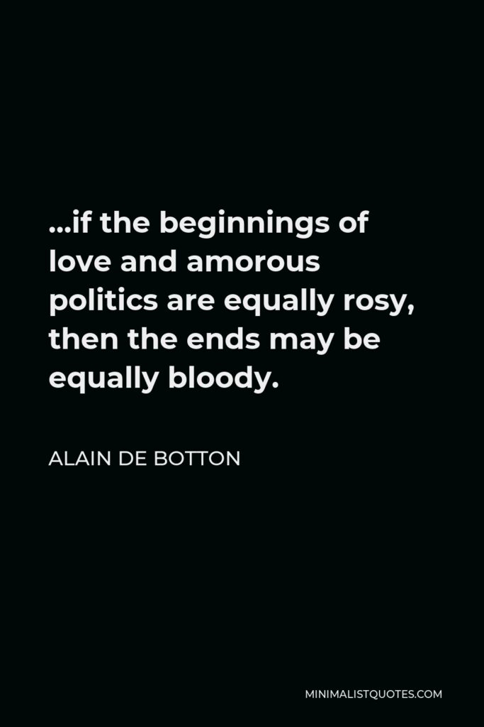 Alain de Botton Quote - …if the beginnings of love and amorous politics are equally rosy, then the ends may be equally bloody.