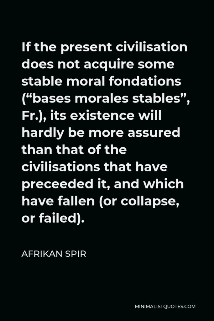 Afrikan Spir Quote - If the present civilisation does not acquire some stable moral fondations (“bases morales stables”, Fr.), its existence will hardly be more assured than that of the civilisations that have preceeded it, and which have fallen (or collapse, or failed).