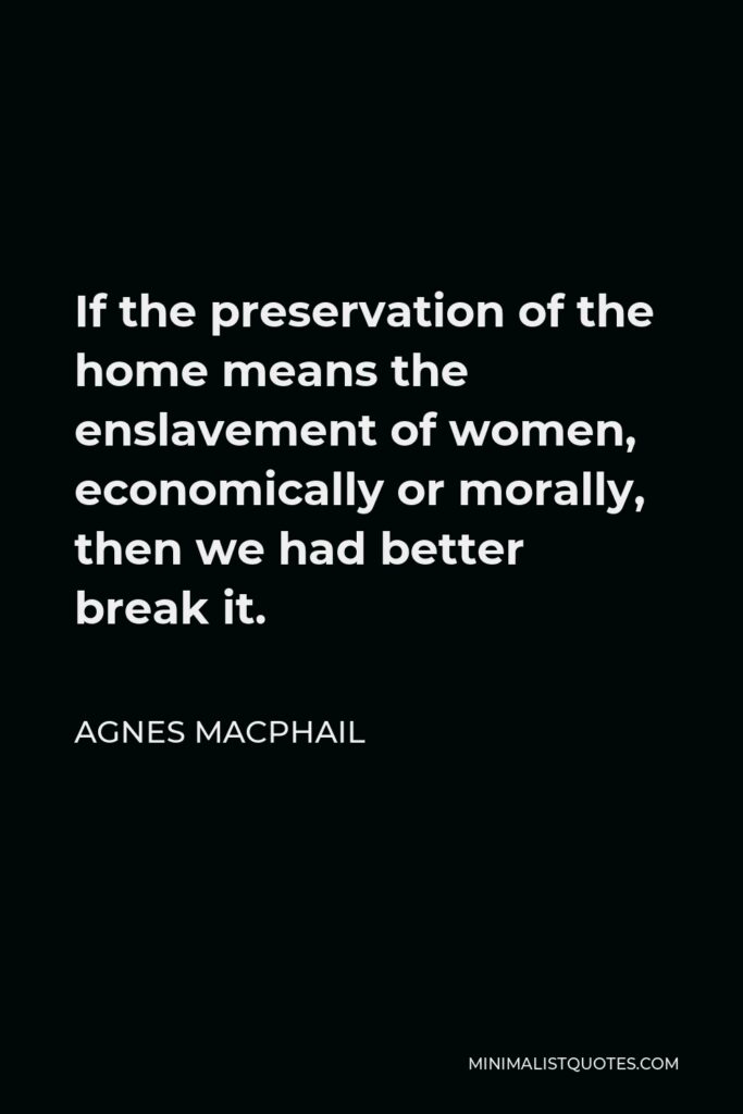 Agnes Macphail Quote - If the preservation of the home means the enslavement of women, economically or morally, then we had better break it.