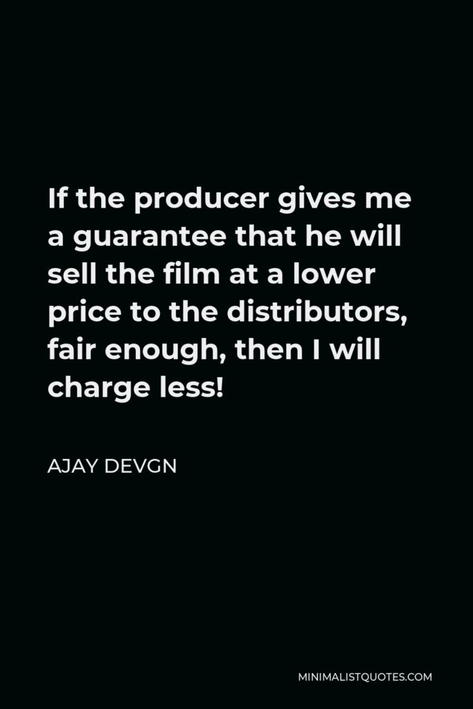 Ajay Devgn Quote - If the producer gives me a guarantee that he will sell the film at a lower price to the distributors, fair enough, then I will charge less!