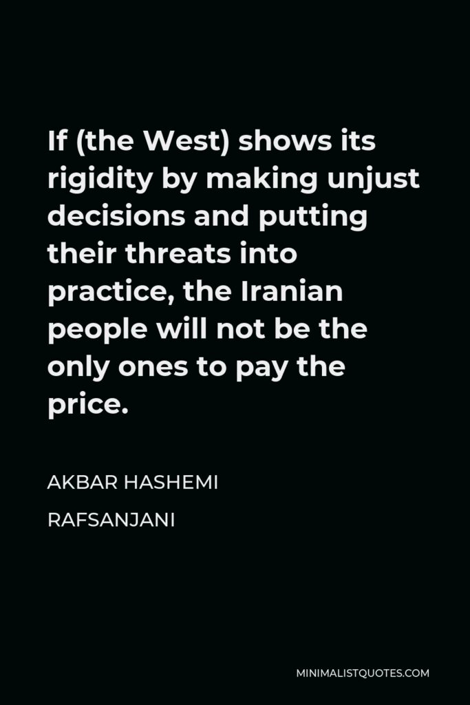 Akbar Hashemi Rafsanjani Quote - If (the West) shows its rigidity by making unjust decisions and putting their threats into practice, the Iranian people will not be the only ones to pay the price.