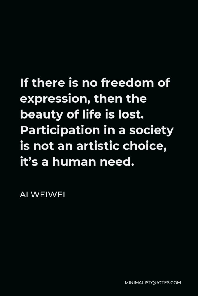 Ai Weiwei Quote - If there is no freedom of expression, then the beauty of life is lost. Participation in a society is not an artistic choice, it’s a human need.