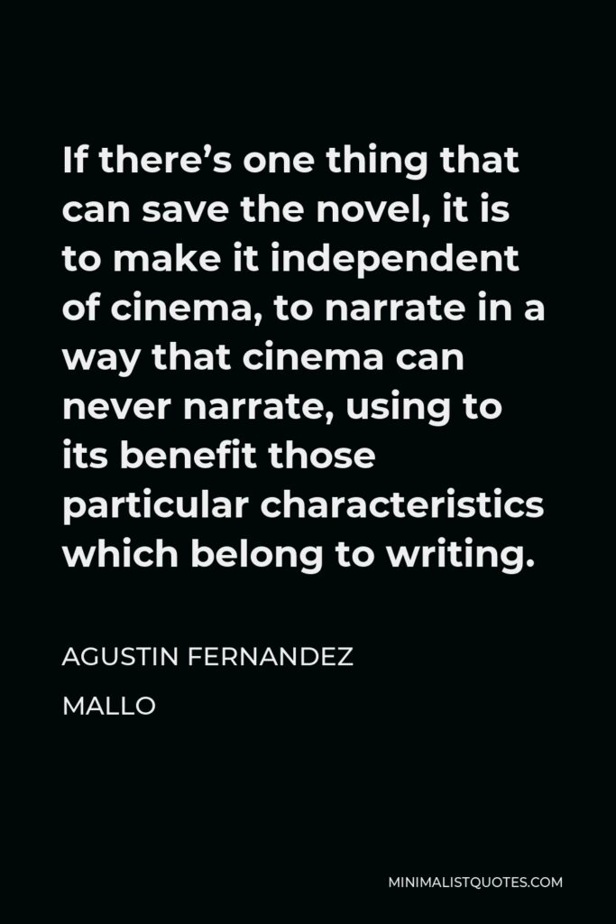 Agustin Fernandez Mallo Quote - If there’s one thing that can save the novel, it is to make it independent of cinema, to narrate in a way that cinema can never narrate, using to its benefit those particular characteristics which belong to writing.