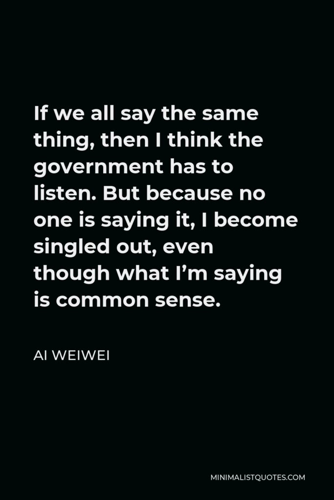 Ai Weiwei Quote - If we all say the same thing, then I think the government has to listen. But because no one is saying it, I become singled out, even though what I’m saying is common sense.