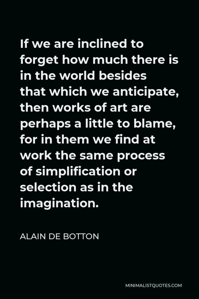Alain de Botton Quote - If we are inclined to forget how much there is in the world besides that which we anticipate, then works of art are perhaps a little to blame, for in them we find at work the same process of simplification or selection as in the imagination.