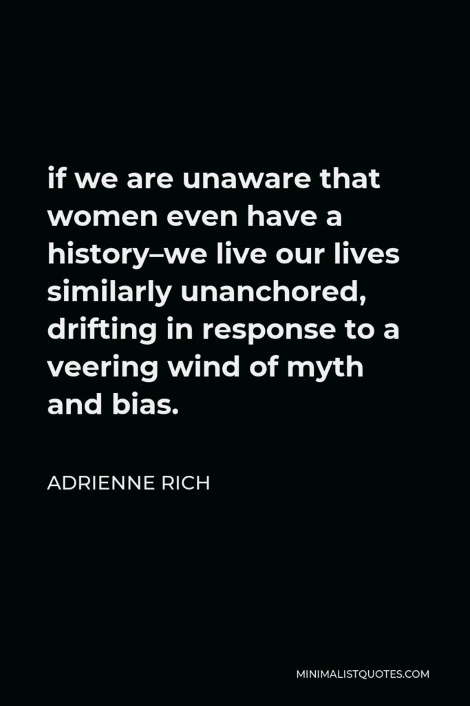 Adrienne Rich Quote - if we are unaware that women even have a history–we live our lives similarly unanchored, drifting in response to a veering wind of myth and bias.