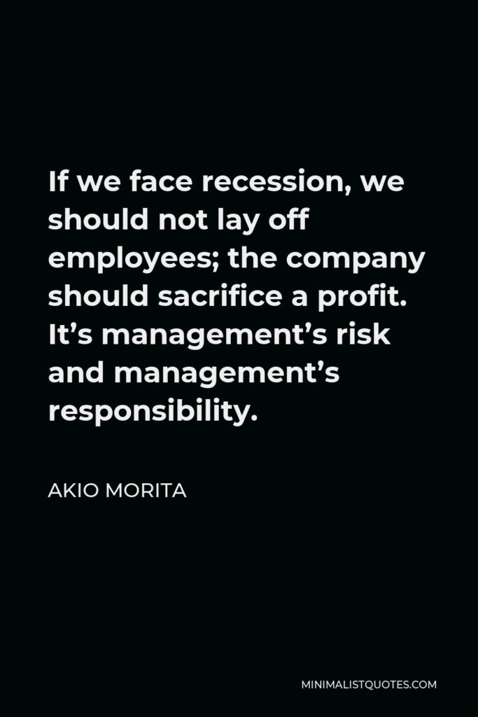 Akio Morita Quote - If we face recession, we should not lay off employees; the company should sacrifice a profit. It’s management’s risk and management’s responsibility.