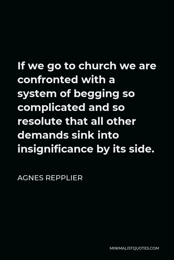 Agnes Repplier Quote - If we go to church we are confronted with a system of begging so complicated and so resolute that all other demands sink into insignificance by its side.