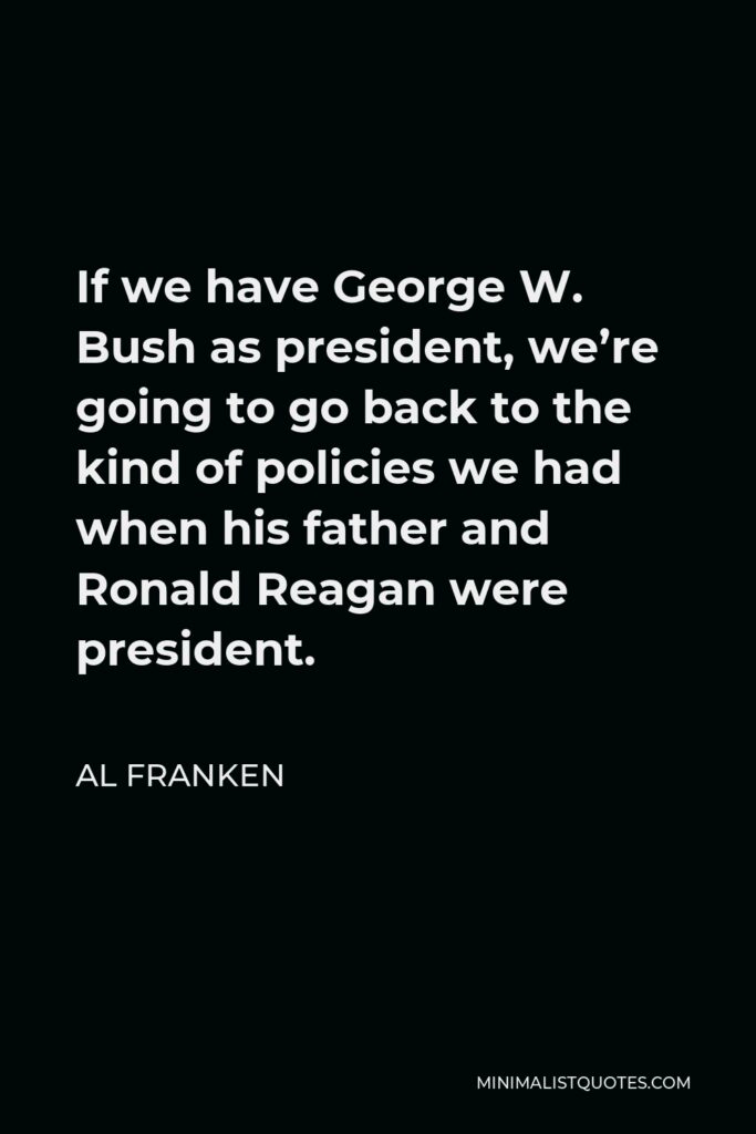 Al Franken Quote - If we have George W. Bush as president, we’re going to go back to the kind of policies we had when his father and Ronald Reagan were president.