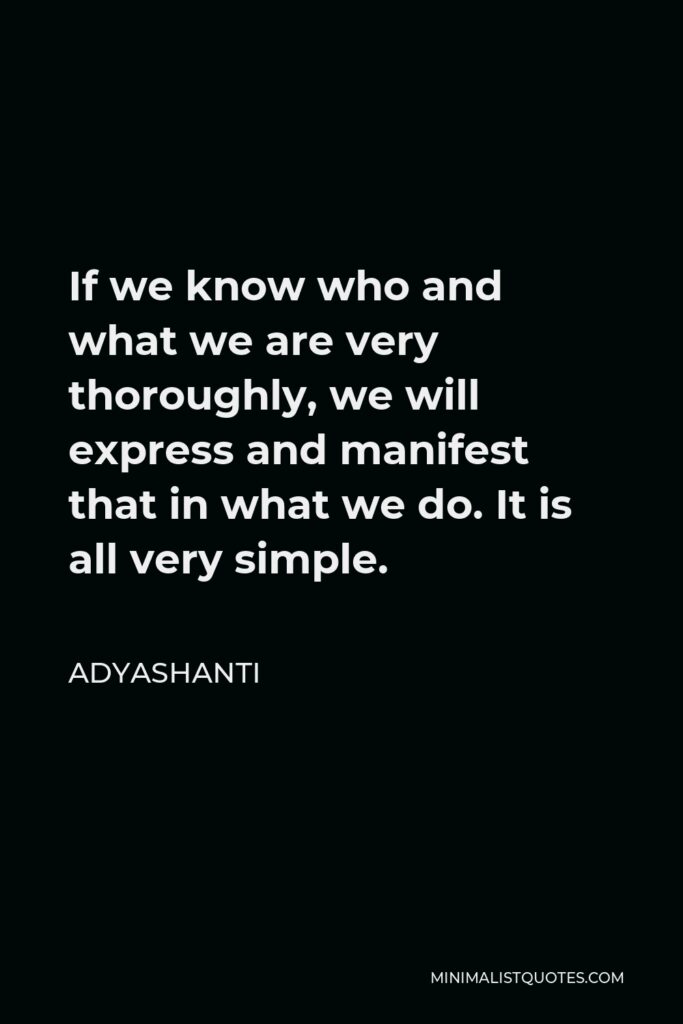 Adyashanti Quote - If we know who and what we are very thoroughly, we will express and manifest that in what we do. It is all very simple.