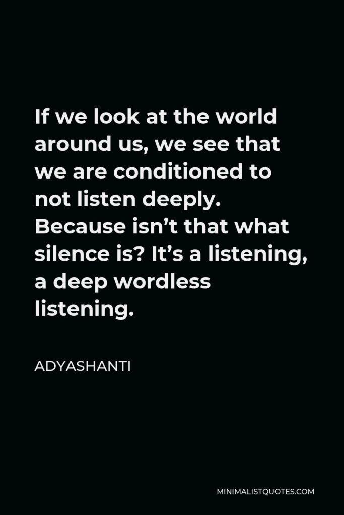 Adyashanti Quote - If we look at the world around us, we see that we are conditioned to not listen deeply. Because isn’t that what silence is? It’s a listening, a deep wordless listening.