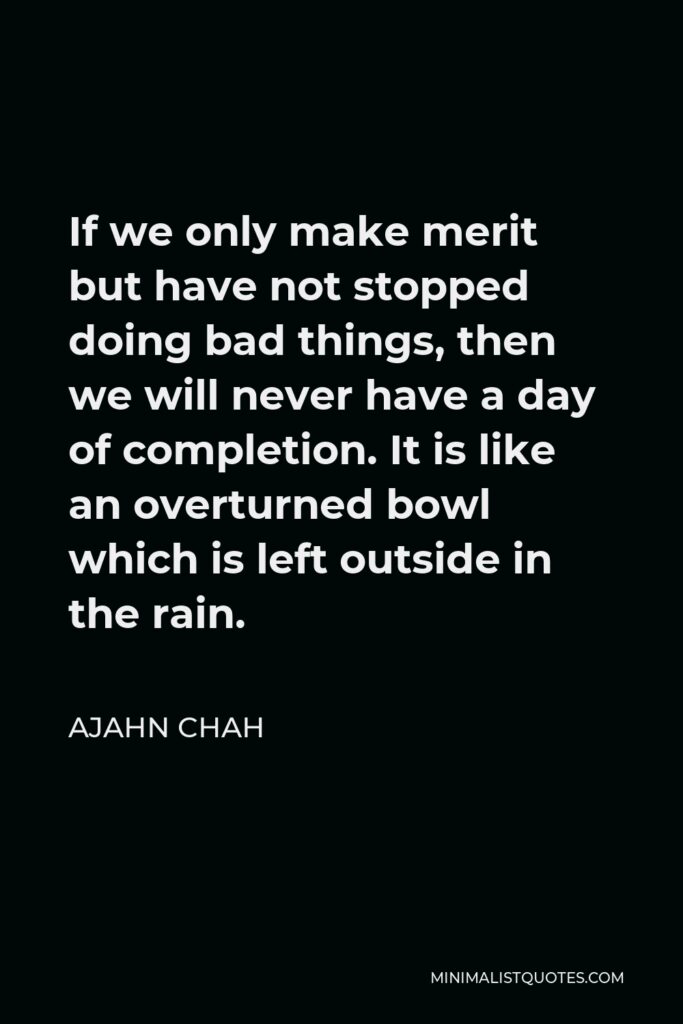 Ajahn Chah Quote - If we only make merit but have not stopped doing bad things, then we will never have a day of completion. It is like an overturned bowl which is left outside in the rain.