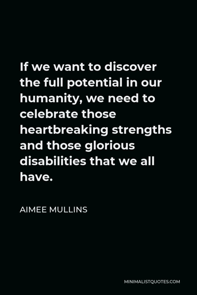 Aimee Mullins Quote - If we want to discover the full potential in our humanity, we need to celebrate those heartbreaking strengths and those glorious disabilities that we all have.