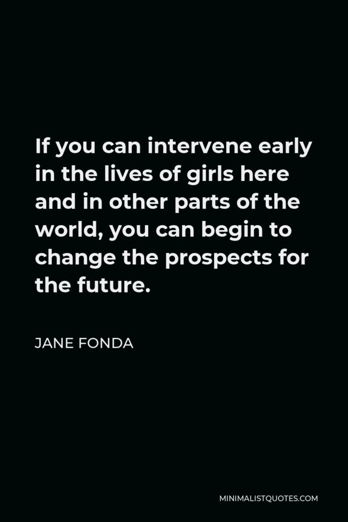 Jane Fonda Quote - If you can intervene early in the lives of girls here and in other parts of the world, you can begin to change the prospects for the future.