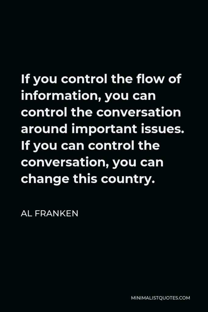 Al Franken Quote - If you control the flow of information, you can control the conversation around important issues. If you can control the conversation, you can change this country.
